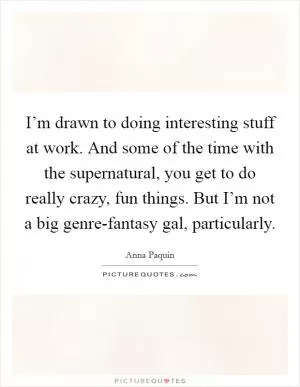 I’m drawn to doing interesting stuff at work. And some of the time with the supernatural, you get to do really crazy, fun things. But I’m not a big genre-fantasy gal, particularly Picture Quote #1