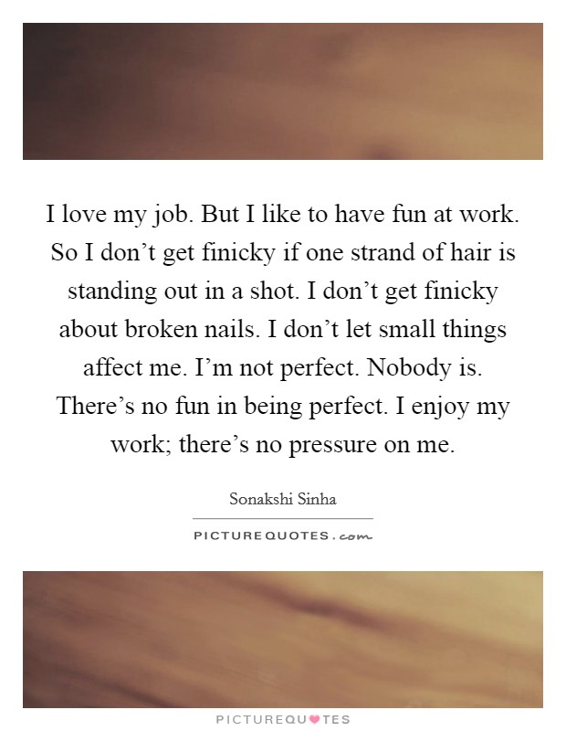 I love my job. But I like to have fun at work. So I don't get finicky if one strand of hair is standing out in a shot. I don't get finicky about broken nails. I don't let small things affect me. I'm not perfect. Nobody is. There's no fun in being perfect. I enjoy my work; there's no pressure on me. Picture Quote #1