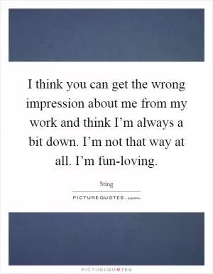 I think you can get the wrong impression about me from my work and think I’m always a bit down. I’m not that way at all. I’m fun-loving Picture Quote #1