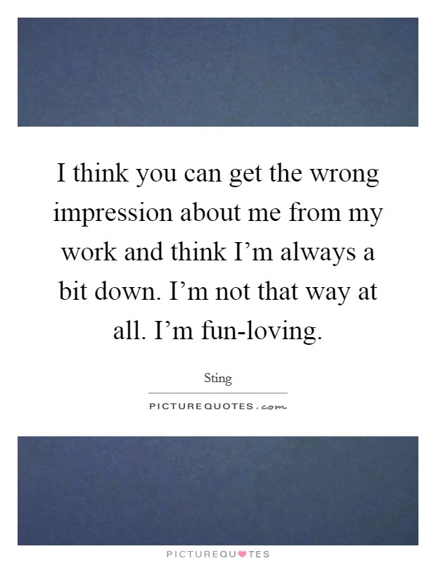 I think you can get the wrong impression about me from my work and think I'm always a bit down. I'm not that way at all. I'm fun-loving. Picture Quote #1