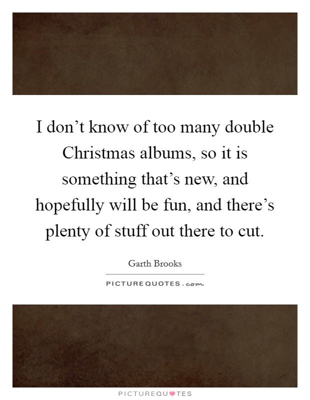 I don't know of too many double Christmas albums, so it is something that's new, and hopefully will be fun, and there's plenty of stuff out there to cut. Picture Quote #1