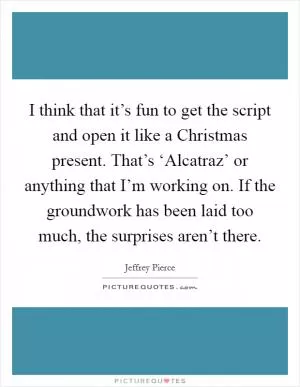 I think that it’s fun to get the script and open it like a Christmas present. That’s ‘Alcatraz’ or anything that I’m working on. If the groundwork has been laid too much, the surprises aren’t there Picture Quote #1