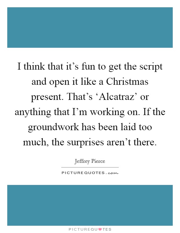 I think that it's fun to get the script and open it like a Christmas present. That's ‘Alcatraz' or anything that I'm working on. If the groundwork has been laid too much, the surprises aren't there. Picture Quote #1