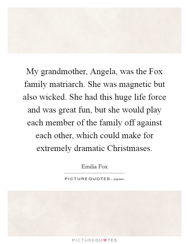 My grandmother, Angela, was the Fox family matriarch. She was magnetic but also wicked. She had this huge life force and was great fun, but she would play each member of the family off against each other, which could make for extremely dramatic Christmases. Picture Quote #1