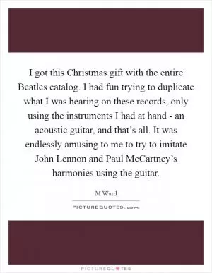 I got this Christmas gift with the entire Beatles catalog. I had fun trying to duplicate what I was hearing on these records, only using the instruments I had at hand - an acoustic guitar, and that’s all. It was endlessly amusing to me to try to imitate John Lennon and Paul McCartney’s harmonies using the guitar Picture Quote #1