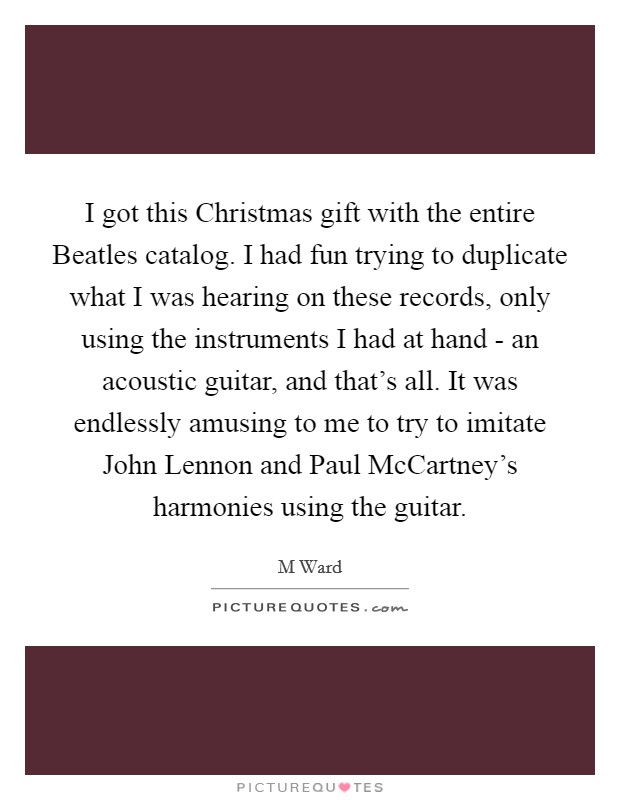 I got this Christmas gift with the entire Beatles catalog. I had fun trying to duplicate what I was hearing on these records, only using the instruments I had at hand - an acoustic guitar, and that's all. It was endlessly amusing to me to try to imitate John Lennon and Paul McCartney's harmonies using the guitar. Picture Quote #1