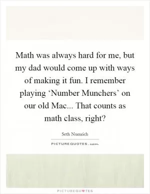 Math was always hard for me, but my dad would come up with ways of making it fun. I remember playing ‘Number Munchers’ on our old Mac... That counts as math class, right? Picture Quote #1