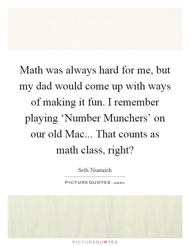 Math was always hard for me, but my dad would come up with ways of making it fun. I remember playing ‘Number Munchers' on our old Mac... That counts as math class, right? Picture Quote #1