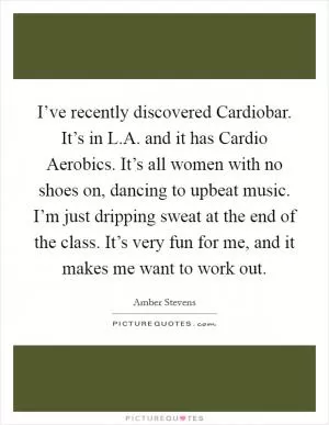 I’ve recently discovered Cardiobar. It’s in L.A. and it has Cardio Aerobics. It’s all women with no shoes on, dancing to upbeat music. I’m just dripping sweat at the end of the class. It’s very fun for me, and it makes me want to work out Picture Quote #1