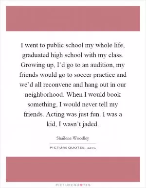 I went to public school my whole life, graduated high school with my class. Growing up, I’d go to an audition, my friends would go to soccer practice and we’d all reconvene and hang out in our neighborhood. When I would book something, I would never tell my friends. Acting was just fun. I was a kid, I wasn’t jaded Picture Quote #1