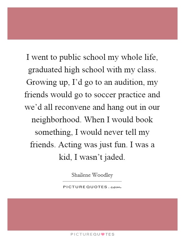 I went to public school my whole life, graduated high school with my class. Growing up, I'd go to an audition, my friends would go to soccer practice and we'd all reconvene and hang out in our neighborhood. When I would book something, I would never tell my friends. Acting was just fun. I was a kid, I wasn't jaded. Picture Quote #1