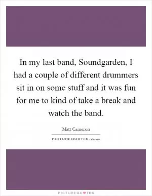 In my last band, Soundgarden, I had a couple of different drummers sit in on some stuff and it was fun for me to kind of take a break and watch the band Picture Quote #1