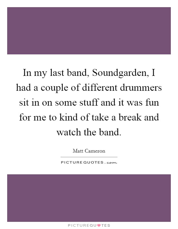 In my last band, Soundgarden, I had a couple of different drummers sit in on some stuff and it was fun for me to kind of take a break and watch the band. Picture Quote #1