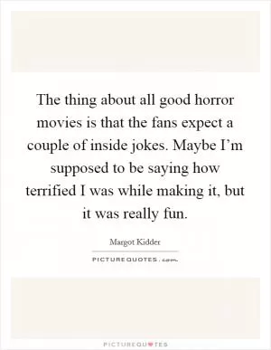 The thing about all good horror movies is that the fans expect a couple of inside jokes. Maybe I’m supposed to be saying how terrified I was while making it, but it was really fun Picture Quote #1