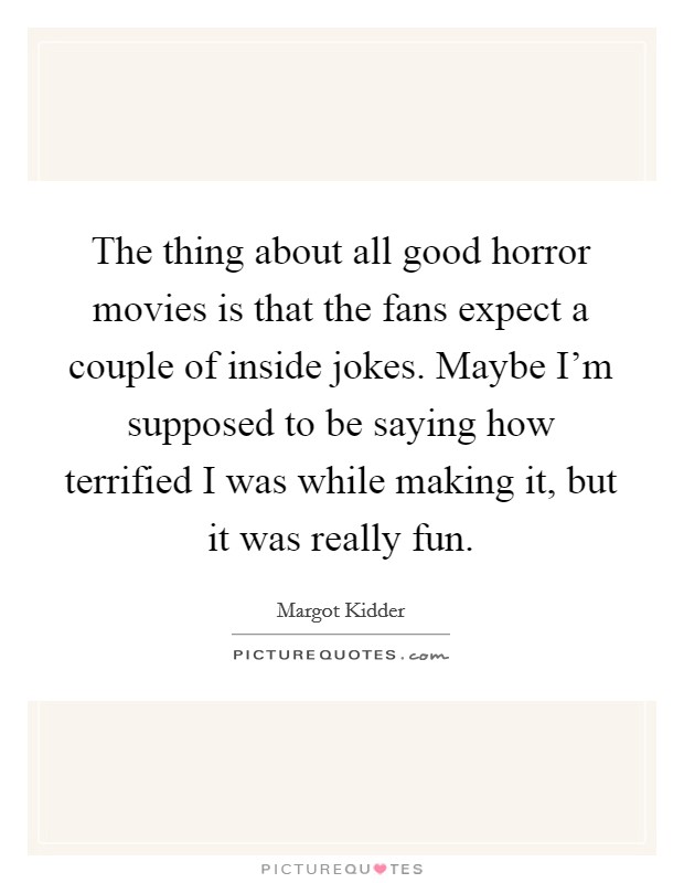 The thing about all good horror movies is that the fans expect a couple of inside jokes. Maybe I'm supposed to be saying how terrified I was while making it, but it was really fun. Picture Quote #1