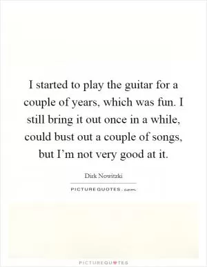 I started to play the guitar for a couple of years, which was fun. I still bring it out once in a while, could bust out a couple of songs, but I’m not very good at it Picture Quote #1