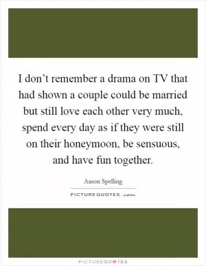 I don’t remember a drama on TV that had shown a couple could be married but still love each other very much, spend every day as if they were still on their honeymoon, be sensuous, and have fun together Picture Quote #1