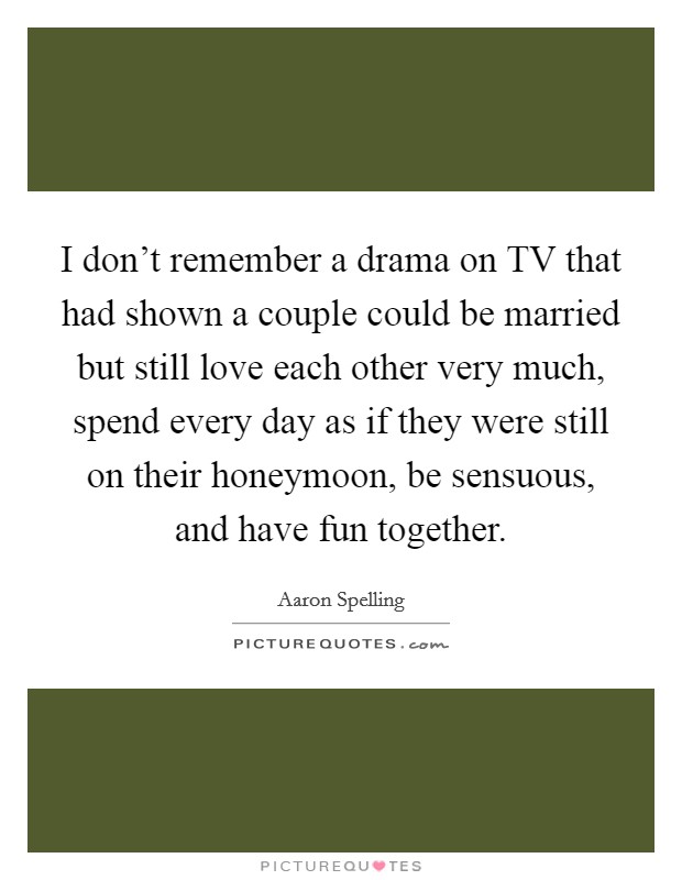 I don't remember a drama on TV that had shown a couple could be married but still love each other very much, spend every day as if they were still on their honeymoon, be sensuous, and have fun together. Picture Quote #1