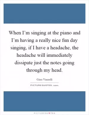 When I’m singing at the piano and I’m having a really nice fun day singing, if I have a headache, the headache will immediately dissipate just the notes going through my head Picture Quote #1