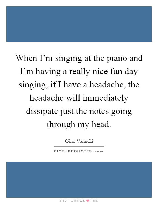 When I'm singing at the piano and I'm having a really nice fun day singing, if I have a headache, the headache will immediately dissipate just the notes going through my head. Picture Quote #1