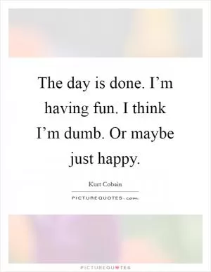 The day is done. I’m having fun. I think I’m dumb. Or maybe just happy Picture Quote #1