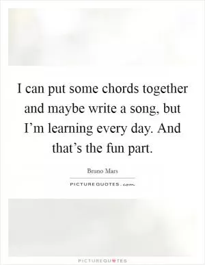 I can put some chords together and maybe write a song, but I’m learning every day. And that’s the fun part Picture Quote #1