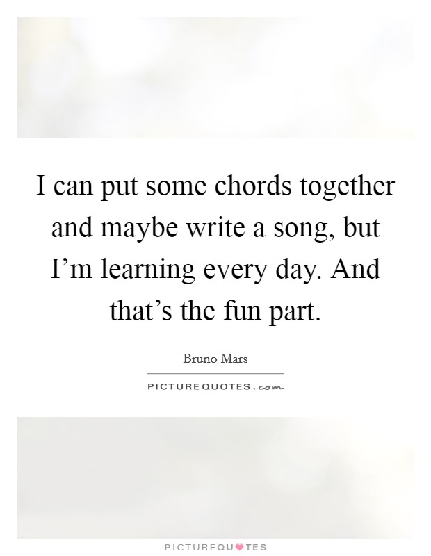 I can put some chords together and maybe write a song, but I'm learning every day. And that's the fun part. Picture Quote #1
