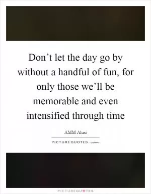 Don’t let the day go by without a handful of fun, for only those we’ll be memorable and even intensified through time Picture Quote #1