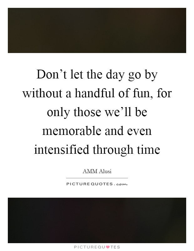 Don't let the day go by without a handful of fun, for only those we'll be memorable and even intensified through time Picture Quote #1