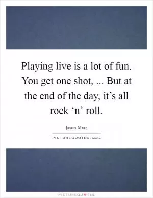 Playing live is a lot of fun. You get one shot, ... But at the end of the day, it’s all rock ‘n’ roll Picture Quote #1