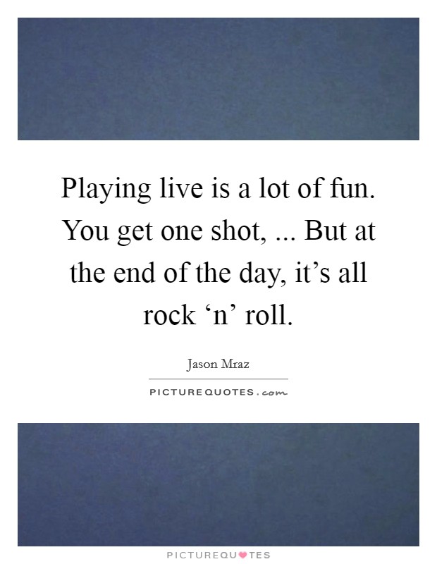 Playing live is a lot of fun. You get one shot, ... But at the end of the day, it's all rock ‘n' roll. Picture Quote #1