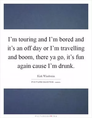 I’m touring and I’m bored and it’s an off day or I’m travelling and boom, there ya go, it’s fun again cause I’m drunk Picture Quote #1