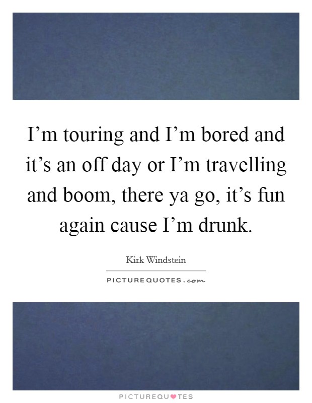 I'm touring and I'm bored and it's an off day or I'm travelling and boom, there ya go, it's fun again cause I'm drunk. Picture Quote #1