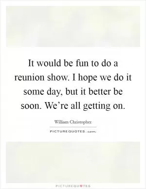 It would be fun to do a reunion show. I hope we do it some day, but it better be soon. We’re all getting on Picture Quote #1
