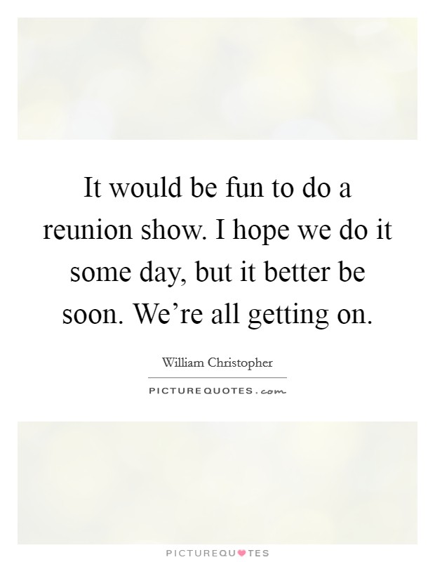 It would be fun to do a reunion show. I hope we do it some day, but it better be soon. We're all getting on. Picture Quote #1