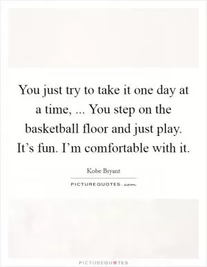 You just try to take it one day at a time, ... You step on the basketball floor and just play. It’s fun. I’m comfortable with it Picture Quote #1