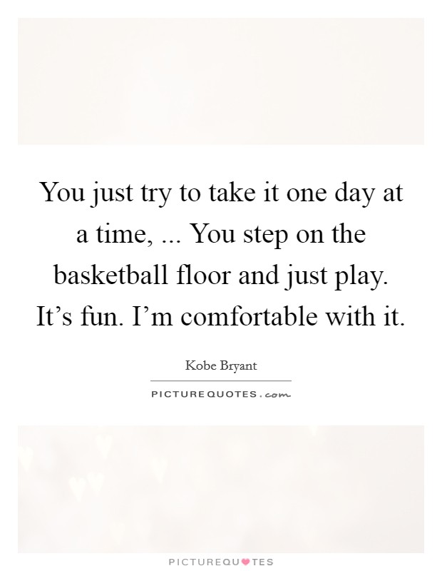 You just try to take it one day at a time, ... You step on the basketball floor and just play. It's fun. I'm comfortable with it. Picture Quote #1
