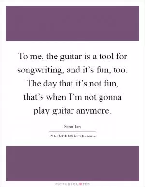 To me, the guitar is a tool for songwriting, and it’s fun, too. The day that it’s not fun, that’s when I’m not gonna play guitar anymore Picture Quote #1