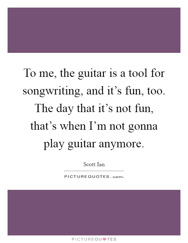 To me, the guitar is a tool for songwriting, and it's fun, too. The day that it's not fun, that's when I'm not gonna play guitar anymore. Picture Quote #1