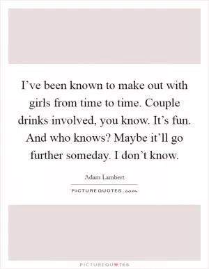 I’ve been known to make out with girls from time to time. Couple drinks involved, you know. It’s fun. And who knows? Maybe it’ll go further someday. I don’t know Picture Quote #1