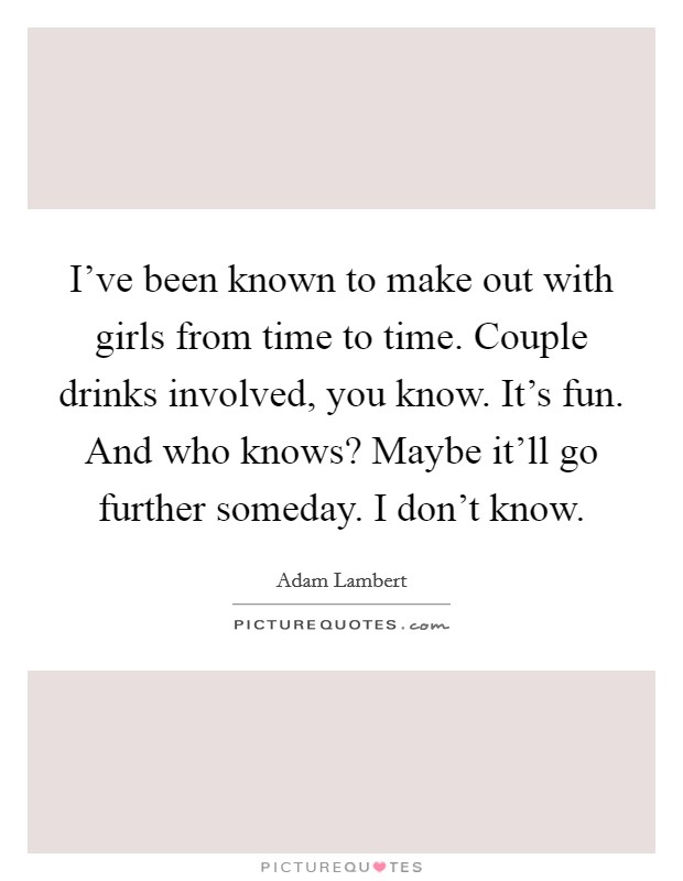 I've been known to make out with girls from time to time. Couple drinks involved, you know. It's fun. And who knows? Maybe it'll go further someday. I don't know. Picture Quote #1