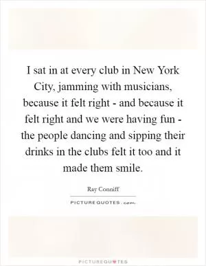 I sat in at every club in New York City, jamming with musicians, because it felt right - and because it felt right and we were having fun - the people dancing and sipping their drinks in the clubs felt it too and it made them smile Picture Quote #1