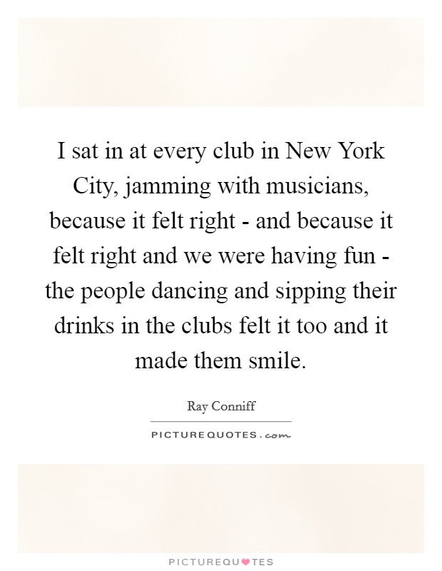 I sat in at every club in New York City, jamming with musicians, because it felt right - and because it felt right and we were having fun - the people dancing and sipping their drinks in the clubs felt it too and it made them smile. Picture Quote #1