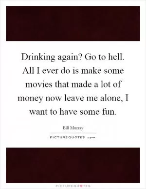 Drinking again? Go to hell. All I ever do is make some movies that made a lot of money now leave me alone, I want to have some fun Picture Quote #1