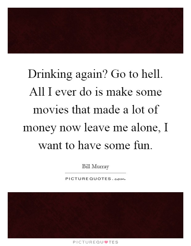 Drinking again? Go to hell. All I ever do is make some movies that made a lot of money now leave me alone, I want to have some fun. Picture Quote #1