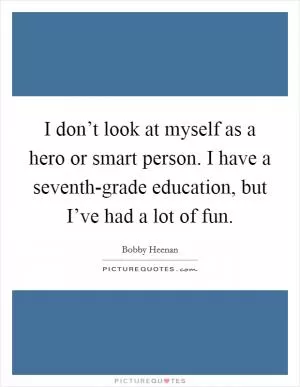 I don’t look at myself as a hero or smart person. I have a seventh-grade education, but I’ve had a lot of fun Picture Quote #1