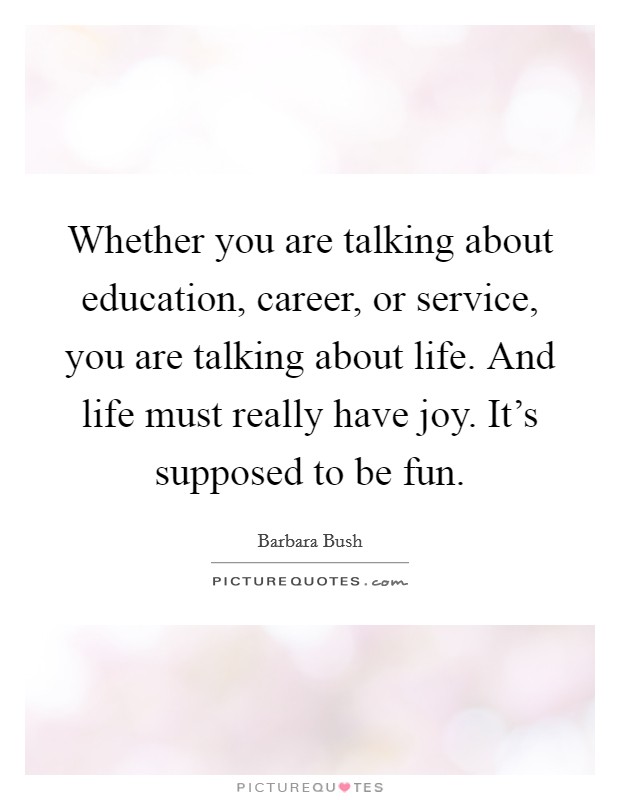 Whether you are talking about education, career, or service, you are talking about life. And life must really have joy. It's supposed to be fun. Picture Quote #1