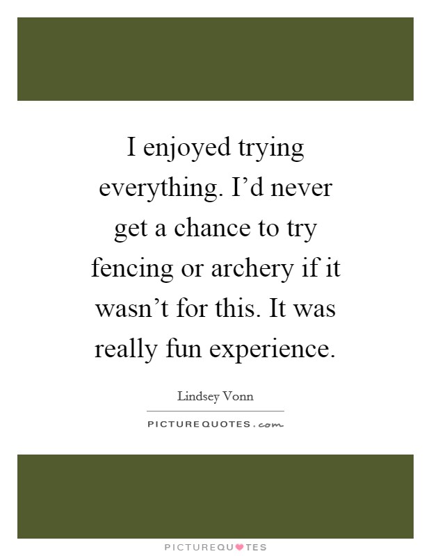 I enjoyed trying everything. I'd never get a chance to try fencing or archery if it wasn't for this. It was really fun experience. Picture Quote #1