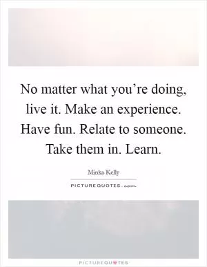 No matter what you’re doing, live it. Make an experience. Have fun. Relate to someone. Take them in. Learn Picture Quote #1