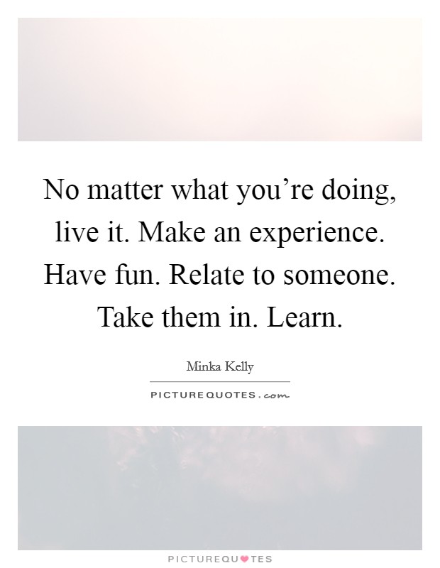 No matter what you're doing, live it. Make an experience. Have fun. Relate to someone. Take them in. Learn. Picture Quote #1